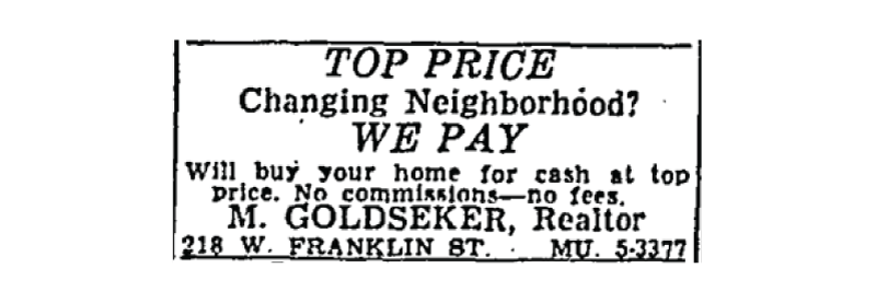 Figure 3 is an advertisement from the September 26, 1958, Sun that illustrates common language used by some realty companies to stir up racial prejudices in order to provoke panic selling among current homeowners. The originator of the advertisement, Morris Goldseker, was a prototypical blockbuster operating in Edmondson Village, Baltimore, in the years before the 1968 law making blockbusting practices illegal.